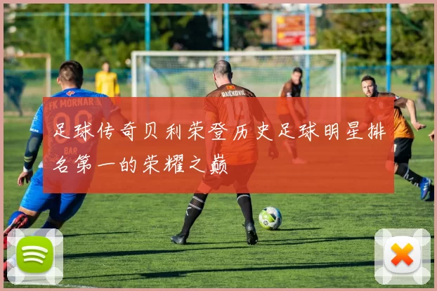 足球传奇贝利荣登历史足球明星排名第一的荣耀之巅