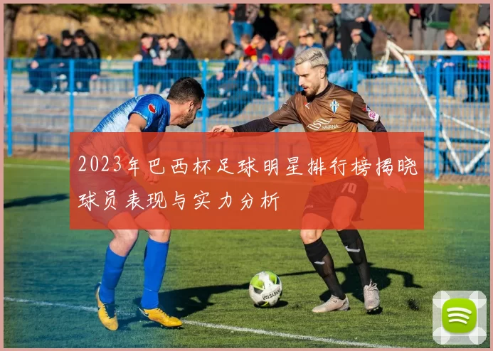 2023年巴西杯足球明星排行榜揭晓球员表现与实力分析