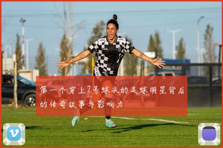 第一个穿上7号球衣的足球明星背后的传奇故事与影响力