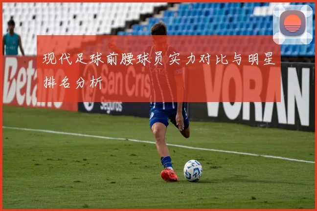 现代足球前腰球员实力对比与明星排名分析