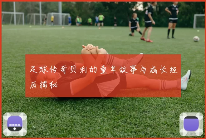 足球传奇贝利的童年故事与成长经历揭秘