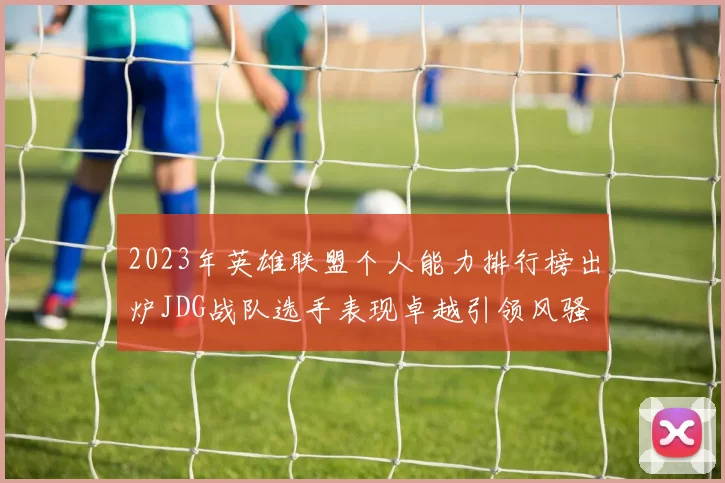 2023年英雄联盟个人能力排行榜出炉JDG战队选手表现卓越引领风骚