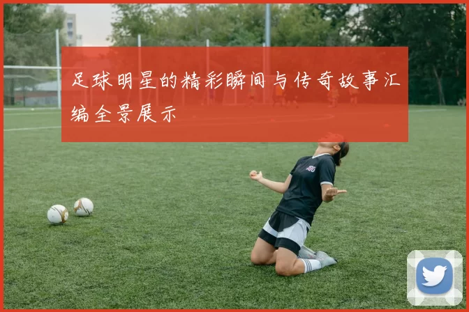 足球明星的精彩瞬间与传奇故事汇编全景展示