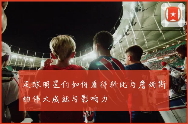 足球明星们如何看待科比与詹姆斯的伟大成就与影响力