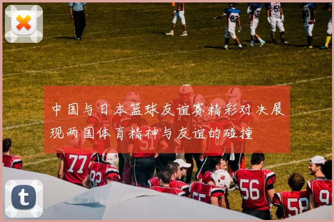 中国与日本篮球友谊赛精彩对决展现两国体育精神与友谊的碰撞