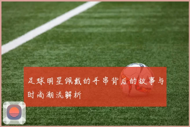 足球明星佩戴的手串背后的故事与时尚潮流解析