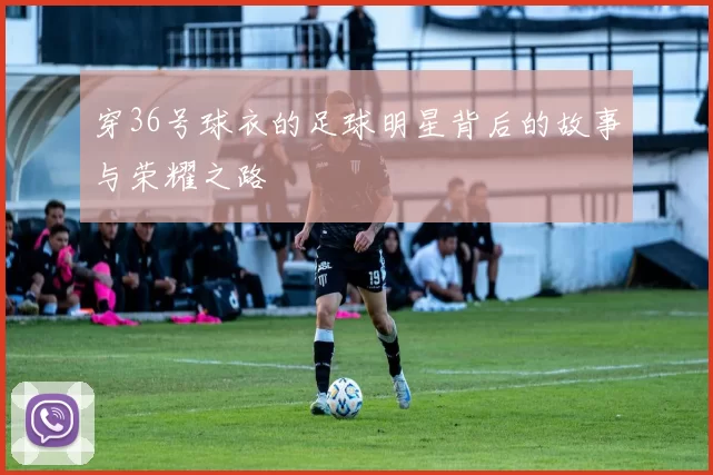 穿36号球衣的足球明星背后的故事与荣耀之路
