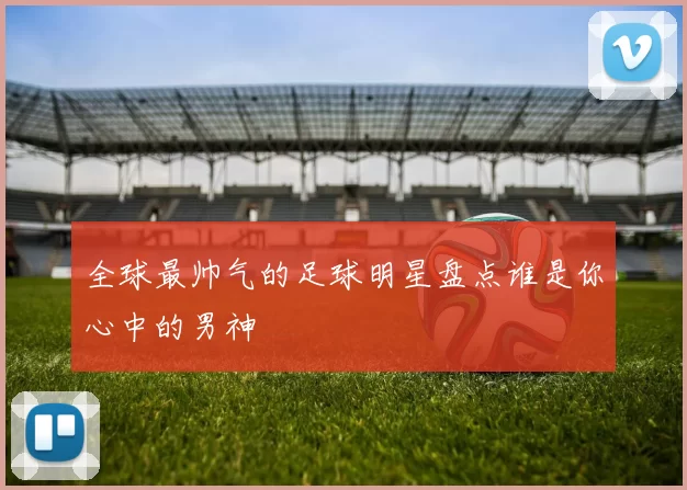全球最帅气的足球明星盘点谁是你心中的男神