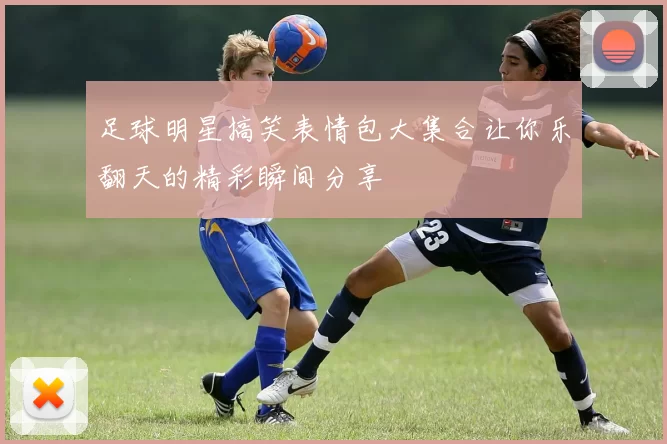 足球明星搞笑表情包大集合让你乐翻天的精彩瞬间分享