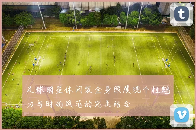 足球明星休闲装全身照展现个性魅力与时尚风范的完美结合