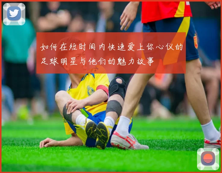 如何在短时间内快速爱上你心仪的足球明星与他们的魅力故事
