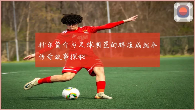 科尔简介与足球明星的辉煌成就和传奇故事探秘