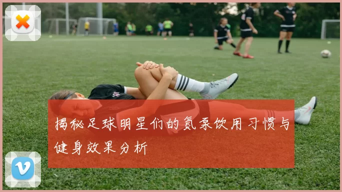 揭秘足球明星们的氮泵饮用习惯与健身效果分析