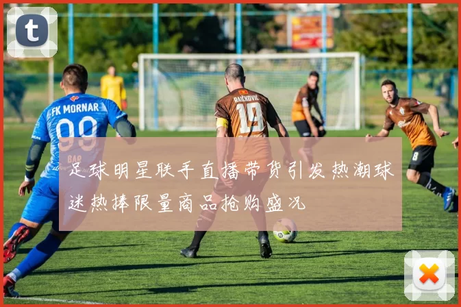 足球明星联手直播带货引发热潮球迷热捧限量商品抢购盛况