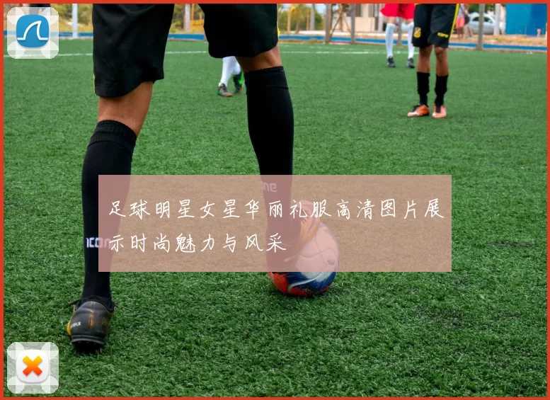 足球明星女星华丽礼服高清图片展示时尚魅力与风采