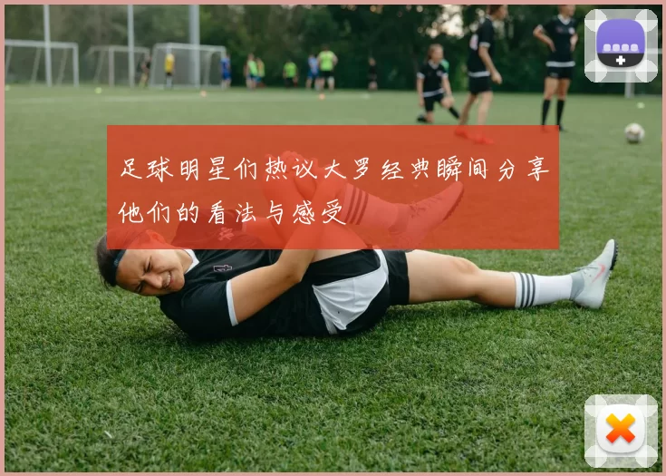足球明星们热议大罗经典瞬间分享他们的看法与感受