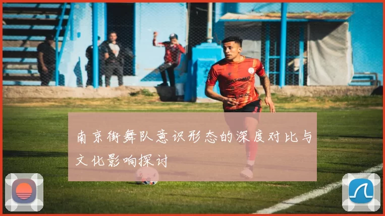 南京街舞队意识形态的深度对比与文化影响探讨