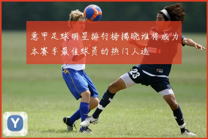 意甲足球明星排行榜揭晓谁将成为本赛季最佳球员的热门人选