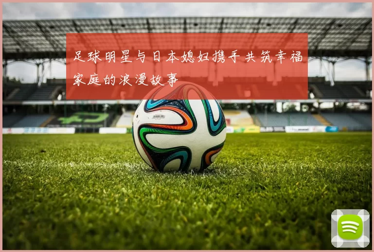 足球明星与日本媳妇携手共筑幸福家庭的浪漫故事