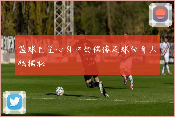 篮球巨星心目中的偶像足球传奇人物揭秘