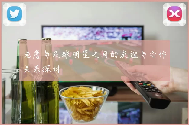 老詹与足球明星之间的友谊与合作关系探讨