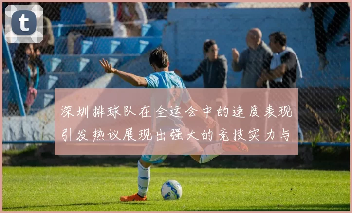 深圳排球队在全运会中的速度表现引发热议展现出强大的竞技实力与团队协作