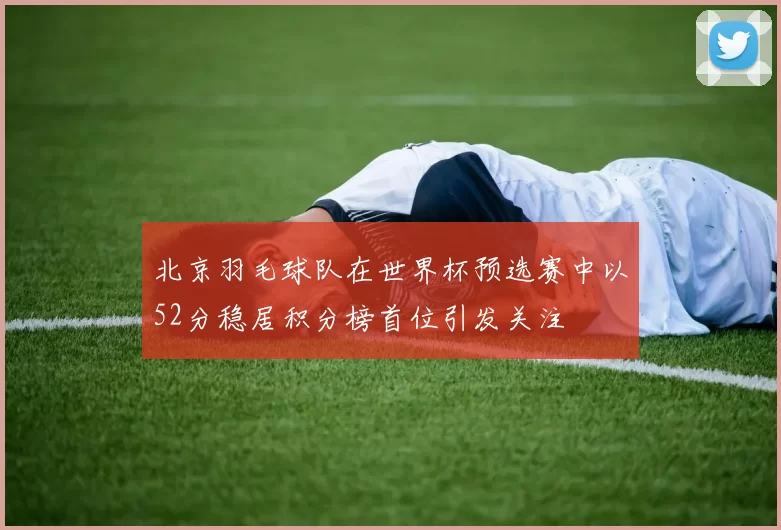 北京羽毛球队在世界杯预选赛中以52分稳居积分榜首位引发关注