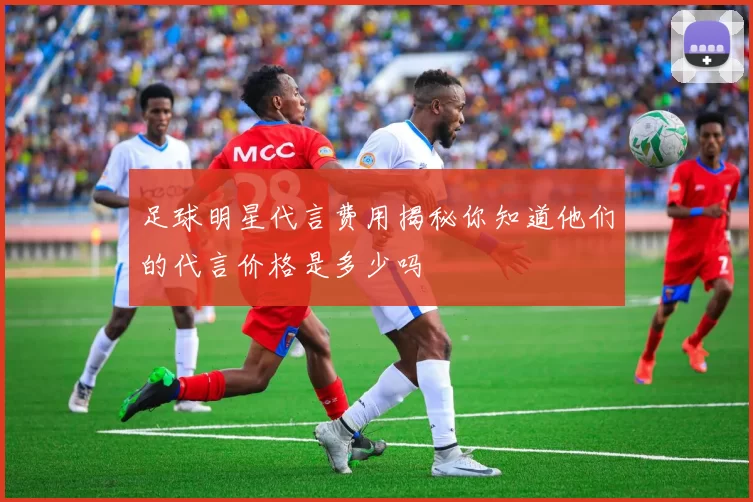 足球明星代言费用揭秘你知道他们的代言价格是多少吗
