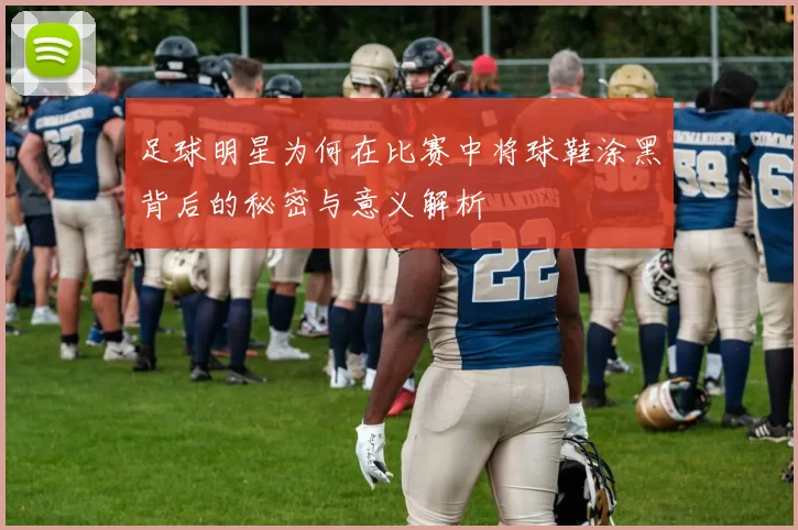 足球明星为何在比赛中将球鞋涂黑背后的秘密与意义解析