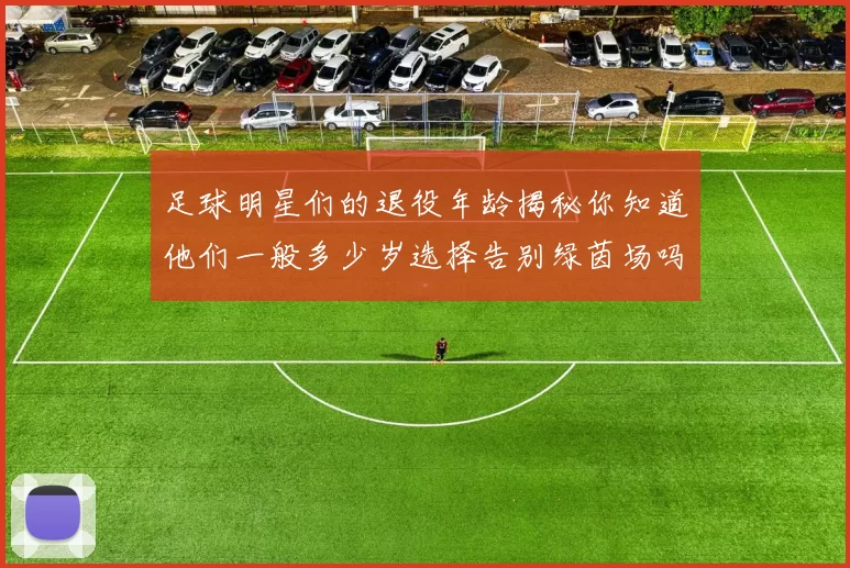 足球明星们的退役年龄揭秘你知道他们一般多少岁选择告别绿茵场吗