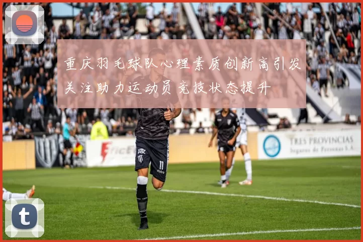 重庆羽毛球队心理素质创新高引发关注助力运动员竞技状态提升