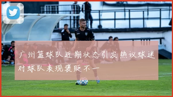广州篮球队近期状态引发热议球迷对球队表现褒贬不一