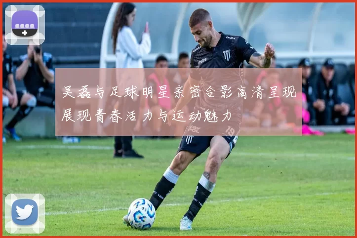 吴磊与足球明星亲密合影高清呈现展现青春活力与运动魅力