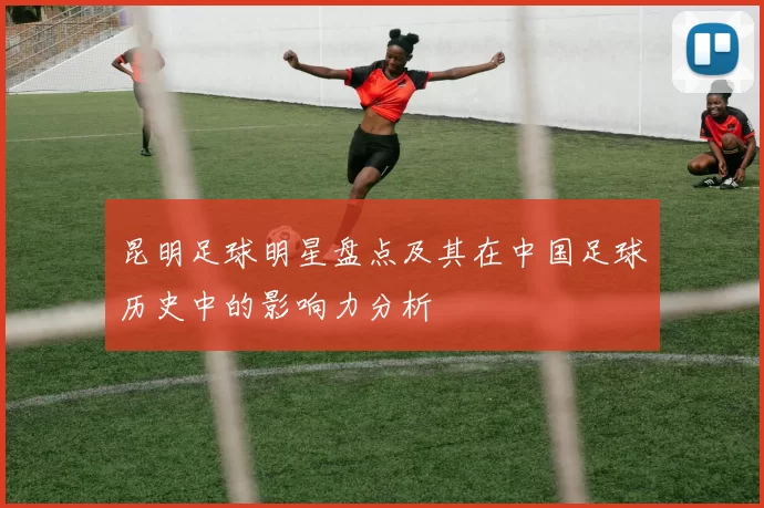 昆明足球明星盘点及其在中国足球历史中的影响力分析
