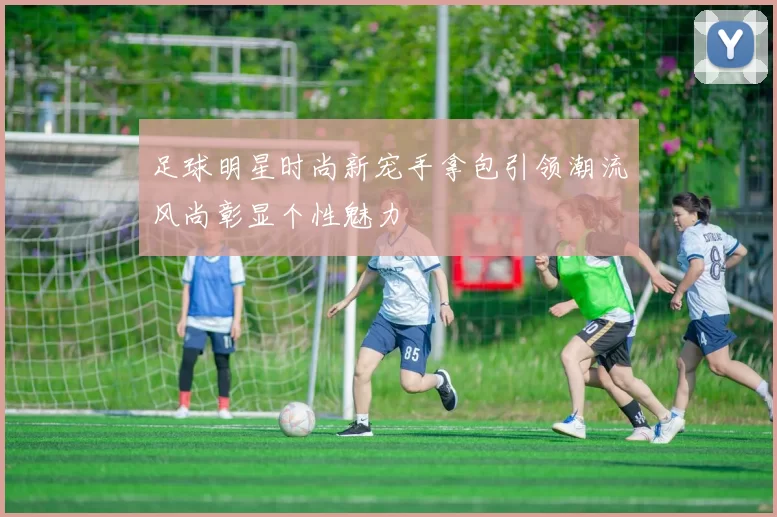 足球明星时尚新宠手拿包引领潮流风尚彰显个性魅力
