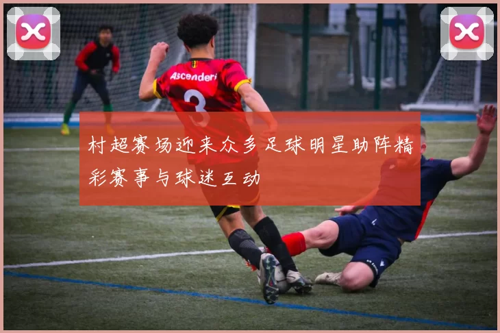 村超赛场迎来众多足球明星助阵精彩赛事与球迷互动