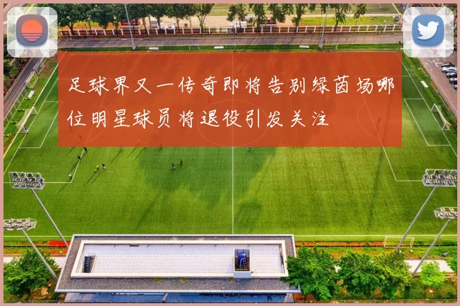足球界又一传奇即将告别绿茵场哪位明星球员将退役引发关注