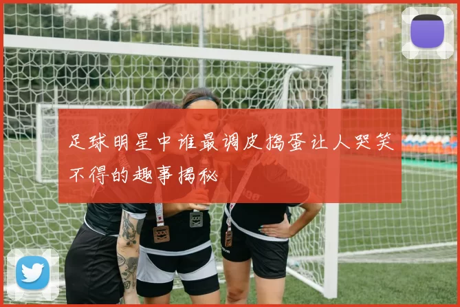 足球明星中谁最调皮捣蛋让人哭笑不得的趣事揭秘