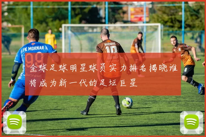 全球足球明星球员实力排名揭晓谁将成为新一代的足坛巨星