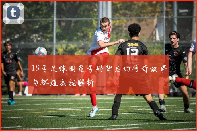 19号足球明星号码背后的传奇故事与辉煌成就解析
