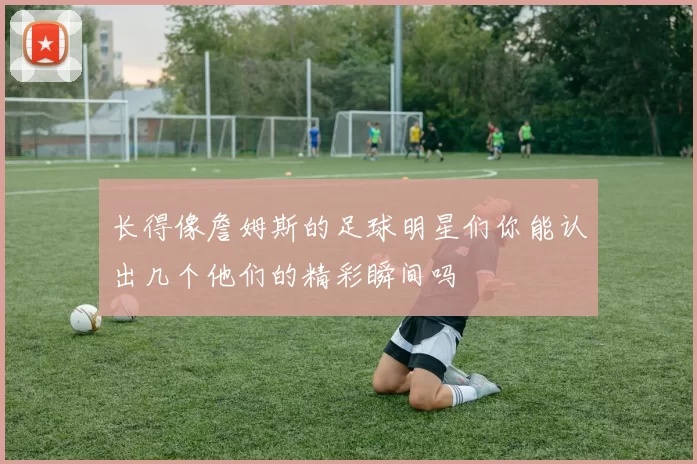 长得像詹姆斯的足球明星们你能认出几个他们的精彩瞬间吗