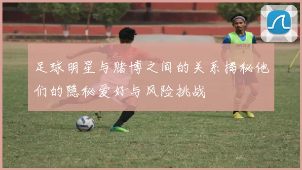 足球明星与赌博之间的关系揭秘他们的隐秘爱好与风险挑战