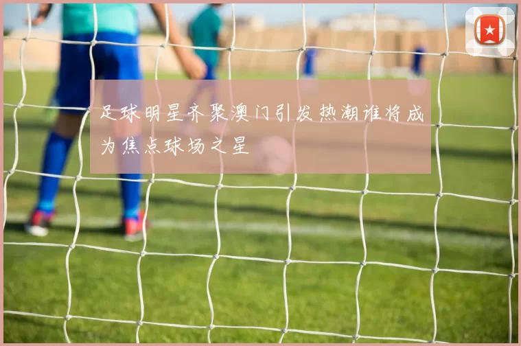 足球明星齐聚澳门引发热潮谁将成为焦点球场之星