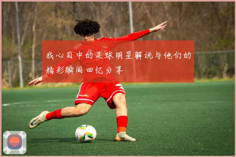 我心目中的足球明星解说与他们的精彩瞬间回忆分享