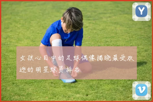 女孩心目中的足球偶像揭晓最受欢迎的明星球员排名