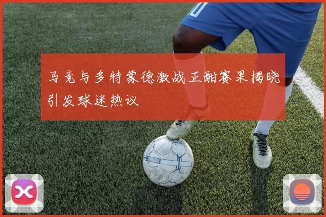 马竞与多特蒙德激战正酣赛果揭晓引发球迷热议