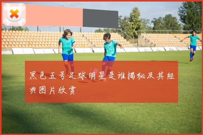 黑色五号足球明星是谁揭秘及其经典图片欣赏