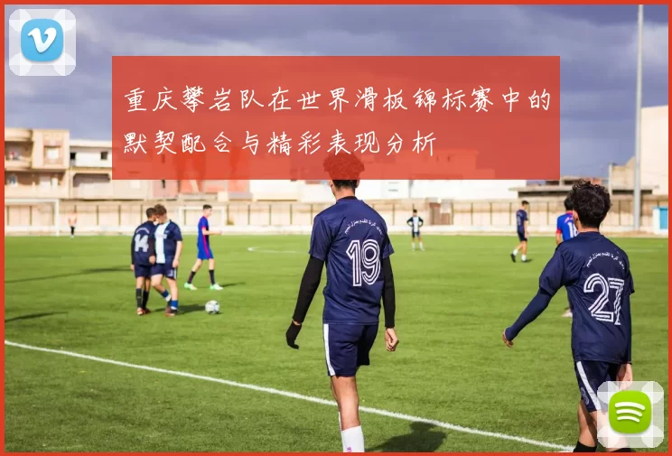 重庆攀岩队在世界滑板锦标赛中的默契配合与精彩表现分析