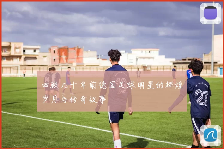 回顾几十年前德国足球明星的辉煌岁月与传奇故事