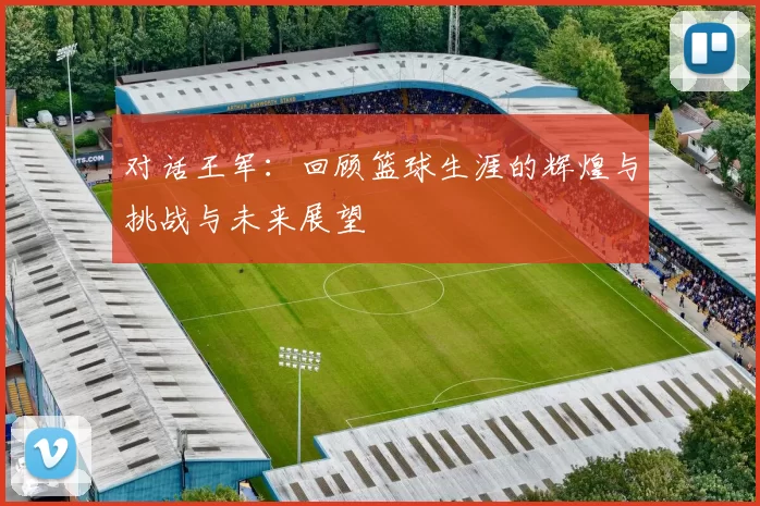 对话王军：回顾篮球生涯的辉煌与挑战与未来展望